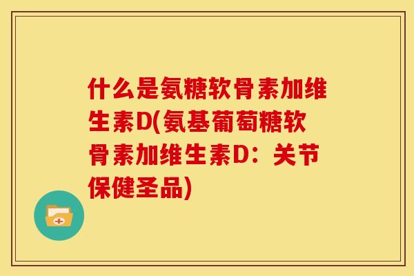 什么是氨糖软骨素加维生素D(氨基葡萄糖软骨素加维生素D：关节保健圣品)