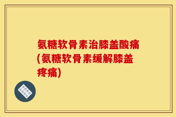 氨糖软骨素治膝盖酸痛(氨糖软骨素缓解膝盖疼痛)
