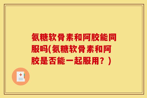 氨糖软骨素和阿胶能同服吗(氨糖软骨素和阿胶是否能一起服用？)