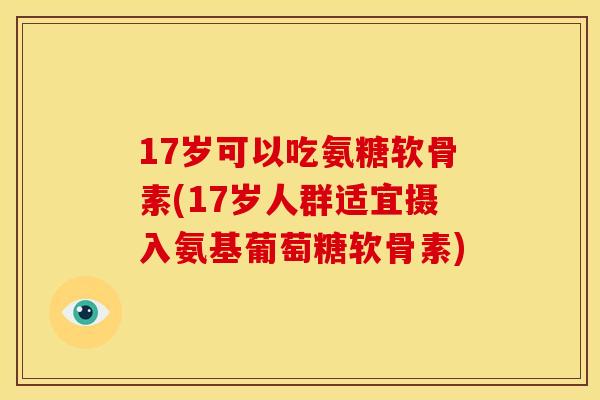 17岁可以吃氨糖软骨素(17岁人群适宜摄入氨基葡萄糖软骨素)