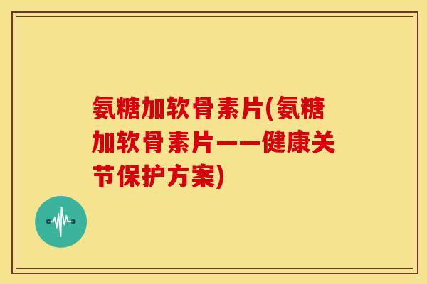 氨糖加软骨素片(氨糖加软骨素片——健康关节保护方案)