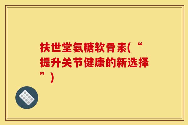 扶世堂氨糖软骨素(“提升关节健康的新选择”)