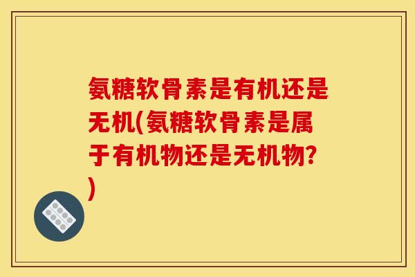 氨糖软骨素是有机还是无机(氨糖软骨素是属于有机物还是无机物？)