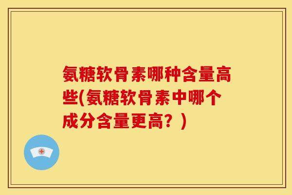 氨糖软骨素哪种含量高些(氨糖软骨素中哪个成分含量更高？)