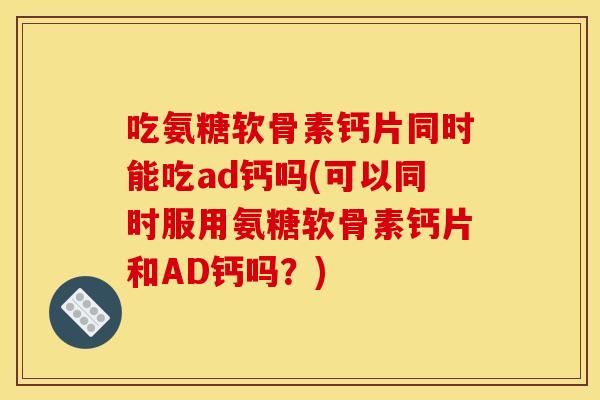 吃氨糖软骨素钙片同时能吃ad钙吗(可以同时服用氨糖软骨素钙片和AD钙吗？)
