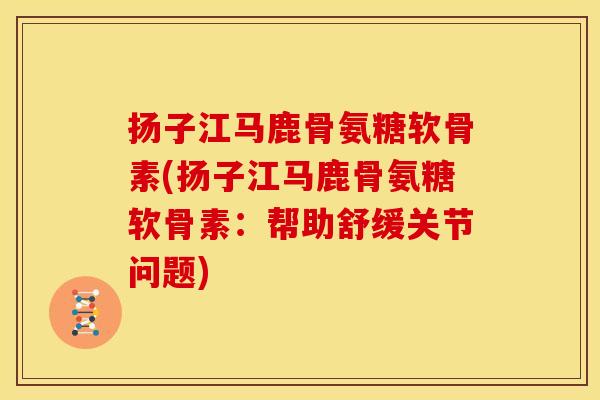 扬子江马鹿骨氨糖软骨素(扬子江马鹿骨氨糖软骨素：帮助舒缓关节问题)