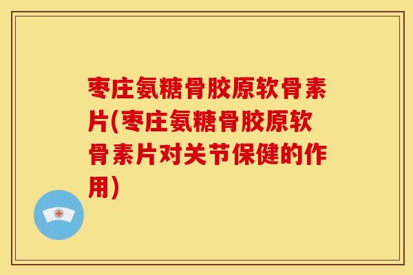 枣庄氨糖骨胶原软骨素片(枣庄氨糖骨胶原软骨素片对关节保健的作用)