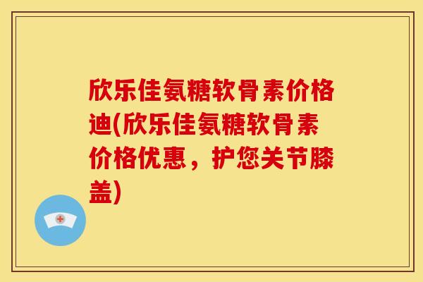 欣乐佳氨糖软骨素价格迪(欣乐佳氨糖软骨素价格优惠，护您关节膝盖)