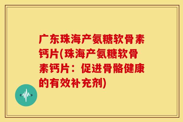 广东珠海产氨糖软骨素钙片(珠海产氨糖软骨素钙片：促进骨骼健康的有效补充剂)