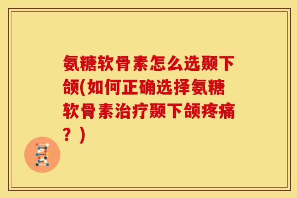 氨糖软骨素怎么选颞下颌(如何正确选择氨糖软骨素治疗颞下颌疼痛？)