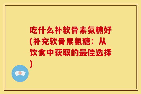 吃什么补软骨素氨糖好(补充软骨素氨糖：从饮食中获取的最佳选择)