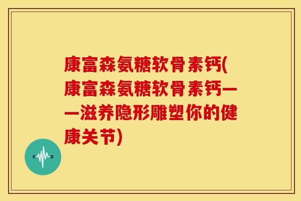 康富森氨糖软骨素钙(康富森氨糖软骨素钙——滋养隐形雕塑你的健康关节)