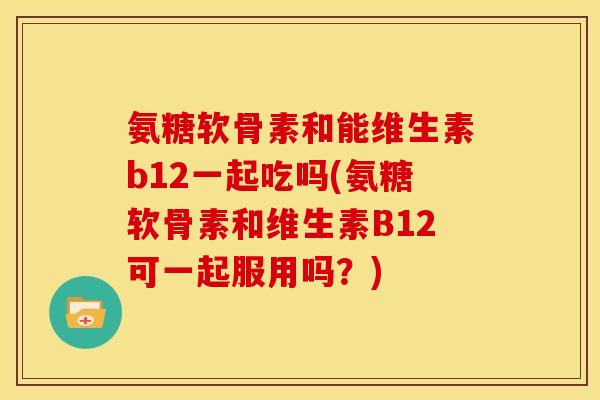 氨糖软骨素和能维生素b12一起吃吗(氨糖软骨素和维生素B12可一起服用吗？)