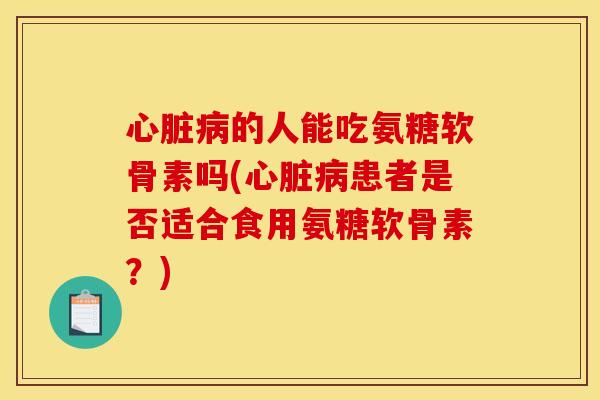 心脏病的人能吃氨糖软骨素吗(心脏病患者是否适合食用氨糖软骨素？)
