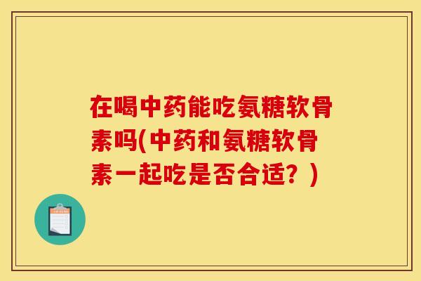 在喝中药能吃氨糖软骨素吗(中药和氨糖软骨素一起吃是否合适？)
