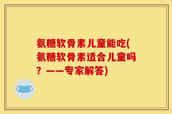 氨糖软骨素儿童能吃(氨糖软骨素适合儿童吗？——专家解答)