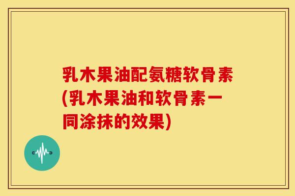 乳木果油配氨糖软骨素(乳木果油和软骨素一同涂抹的效果)-第1张图片-关节骑士 乳木果油配氨糖软骨素(乳木果油和软骨素一同涂抹的效果)-第1张图片-关节骑士