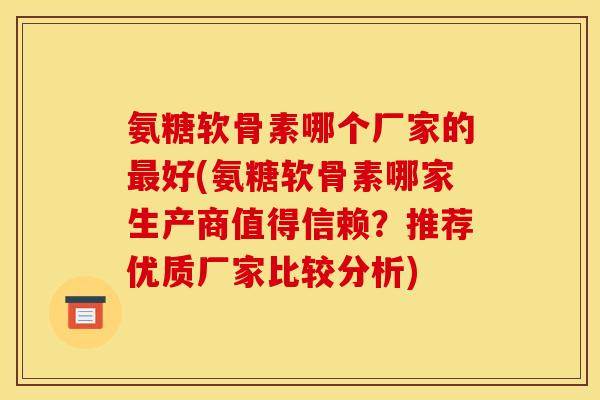 氨糖软骨素哪个厂家的最好(氨糖软骨素哪家生产商值得信赖？推荐优质厂家比较分析)