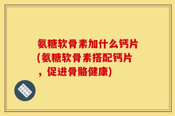氨糖软骨素加什么钙片(氨糖软骨素搭配钙片，促进骨骼健康)