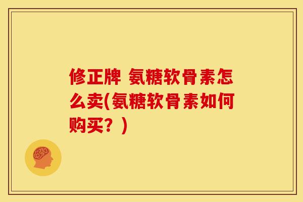修正牌 氨糖软骨素怎么卖(氨糖软骨素如何购买？)