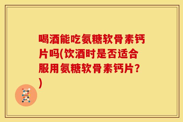 喝酒能吃氨糖软骨素钙片吗(饮酒时是否适合服用氨糖软骨素钙片？)
