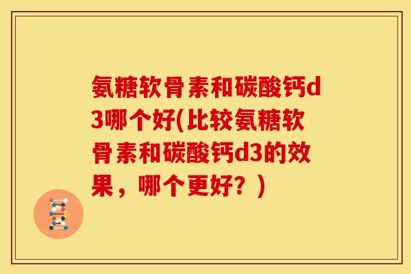 氨糖软骨素和碳酸钙d3哪个好(比较氨糖软骨素和碳酸钙d3的效果，哪个更好？)
