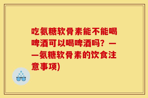 吃氨糖软骨素能不能喝啤酒可以喝啤酒吗？——氨糖软骨素的饮食注意事项)