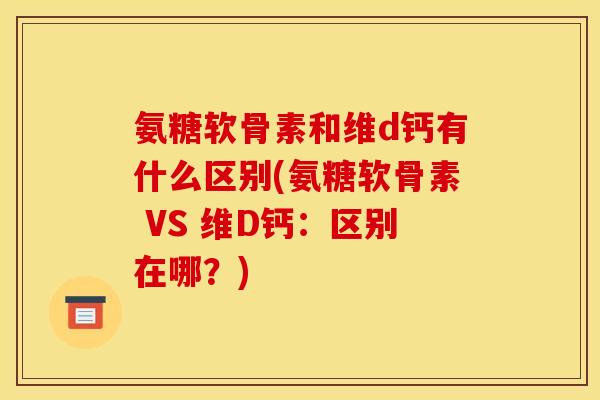氨糖软骨素和维d钙有什么区别(氨糖软骨素 VS 维D钙：区别在哪？)