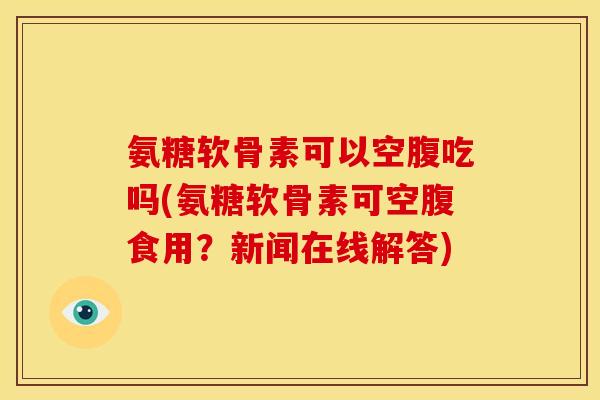 氨糖软骨素可以空腹吃吗(氨糖软骨素可空腹食用？新闻在线解答)-第1张图片-关节骑士