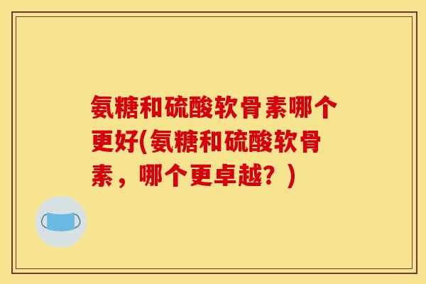 氨糖和硫酸软骨素哪个更好(氨糖和硫酸软骨素，哪个更卓越？)