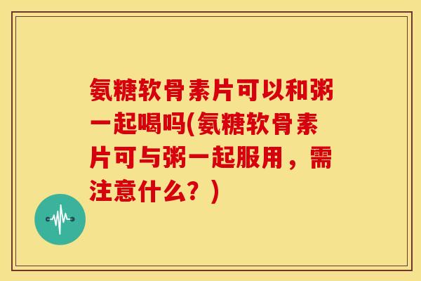 氨糖软骨素片可以和粥一起喝吗(氨糖软骨素片可与粥一起服用，需注意什么？)