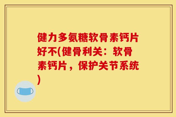 健力多氨糖软骨素钙片好不(健骨利关：软骨素钙片，保护关节系统)