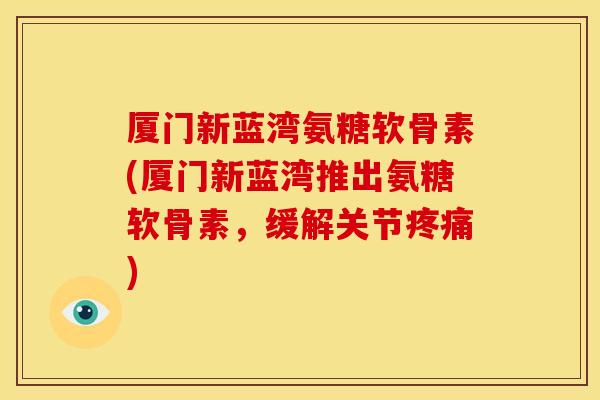厦门新蓝湾氨糖软骨素(厦门新蓝湾推出氨糖软骨素，缓解关节疼痛)