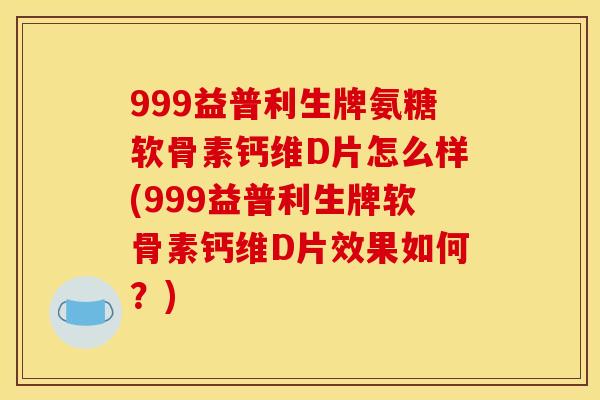 999益普利生牌氨糖软骨素钙维D片怎么样(999益普利生牌软骨素钙维D片效果如何？)