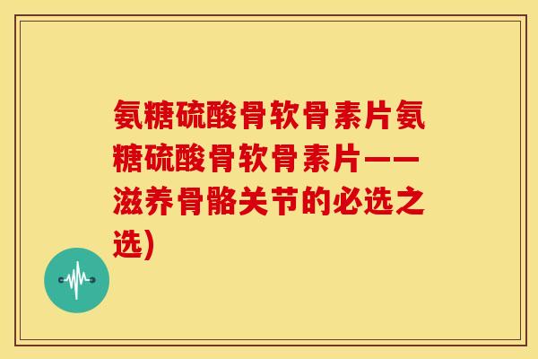 氨糖硫酸骨软骨素片氨糖硫酸骨软骨素片——滋养骨骼关节的必选之选)