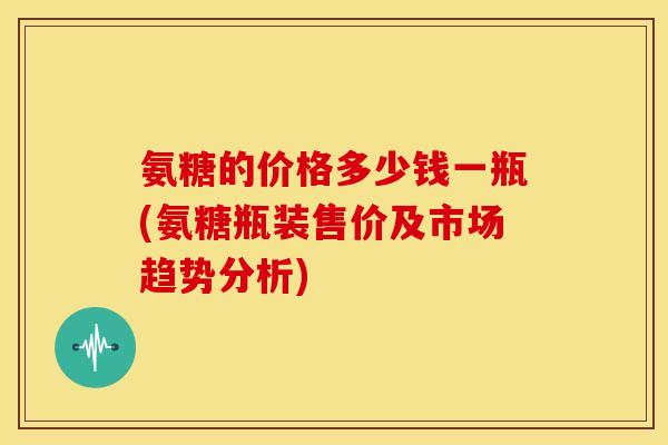 氨糖的价格多少钱一瓶(氨糖瓶装售价及市场趋势分析)
