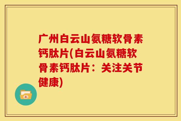 广州白云山氨糖软骨素钙肽片(白云山氨糖软骨素钙肽片：关注关节健康)