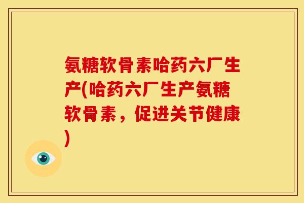 氨糖软骨素哈药六厂生产(哈药六厂生产氨糖软骨素，促进关节健康)