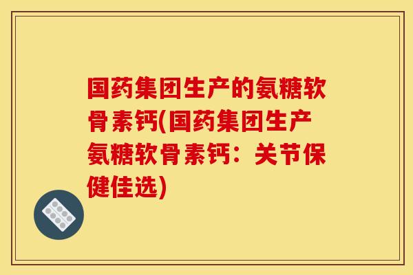 国药集团生产的氨糖软骨素钙(国药集团生产氨糖软骨素钙：关节保健佳选)