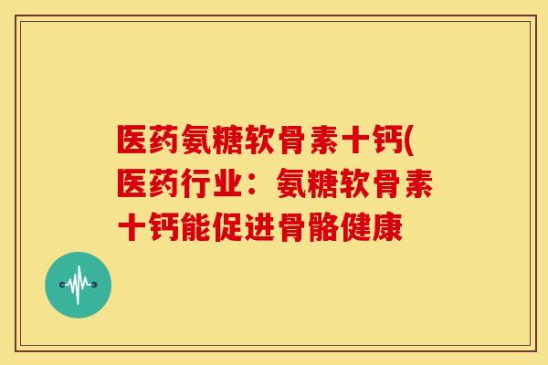 医药氨糖软骨素十钙(医药行业：氨糖软骨素十钙能促进骨骼健康