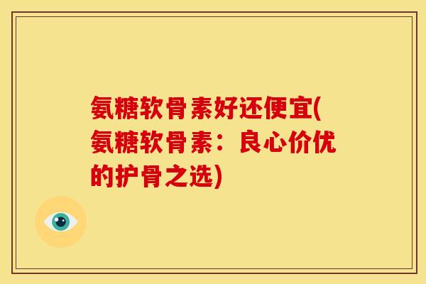 氨糖软骨素好还便宜(氨糖软骨素：良心价优的护骨之选)