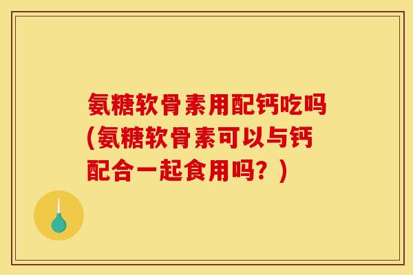 氨糖软骨素用配钙吃吗(氨糖软骨素可以与钙配合一起食用吗？)