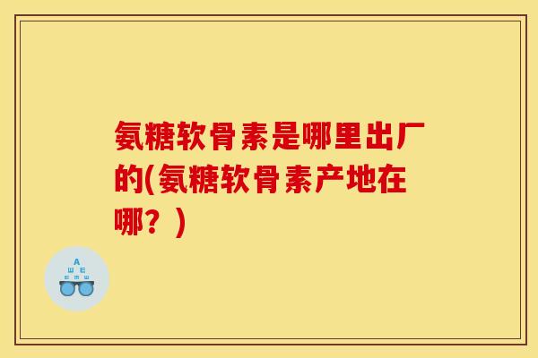 氨糖软骨素是哪里出厂的(氨糖软骨素产地在哪？)