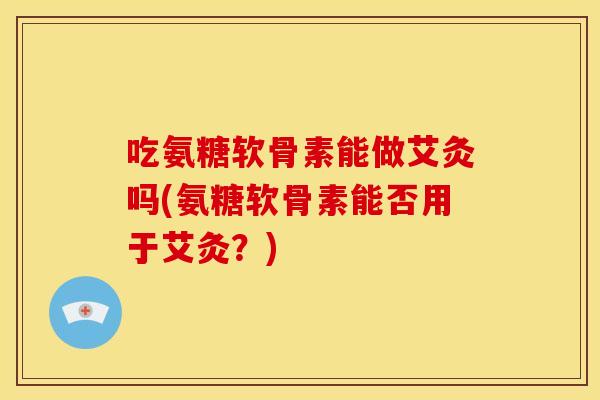 吃氨糖软骨素能做艾灸吗(氨糖软骨素能否用于艾灸？)