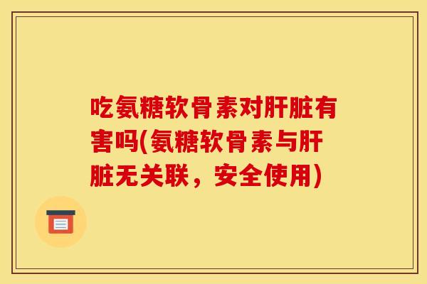 吃氨糖软骨素对肝脏有害吗(氨糖软骨素与肝脏无关联，安全使用)