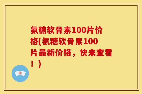 氨糖软骨素100片价格(氨糖软骨素100片最新价格，快来查看！)