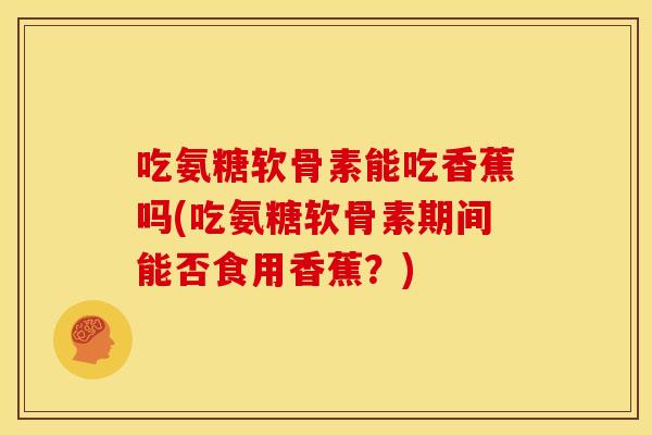 吃氨糖软骨素能吃香蕉吗(吃氨糖软骨素期间能否食用香蕉？)