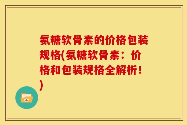 氨糖软骨素的价格包装规格(氨糖软骨素：价格和包装规格全解析！)