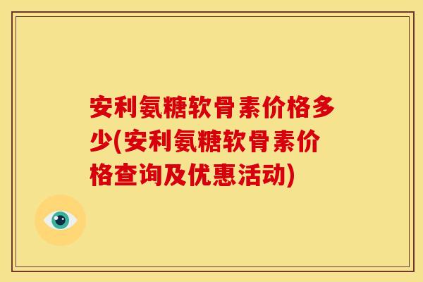 安利氨糖软骨素价格多少(安利氨糖软骨素价格查询及优惠活动)