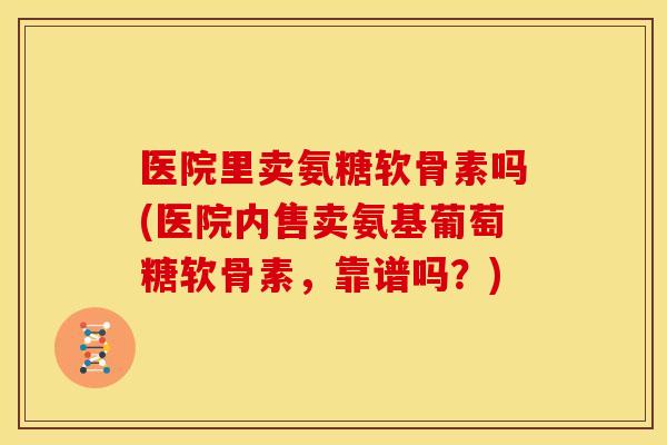 医院里卖氨糖软骨素吗(医院内售卖氨基葡萄糖软骨素，靠谱吗？)